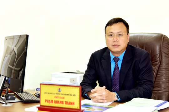 Chủ tịch Liên đoàn Lao động thành phố Hà Nội Phạm Quang Thanh: Hướng về cơ sở, thiết thực chăm lo đời sống người lao động