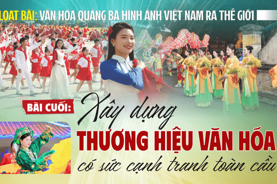 [Loạt bài: Văn hóa quảng bá hình ảnh Việt Nam ra thế giới] Bài cuối: Xây dựng thương hiệu văn hóa có sức cạnh tranh toàn cầu