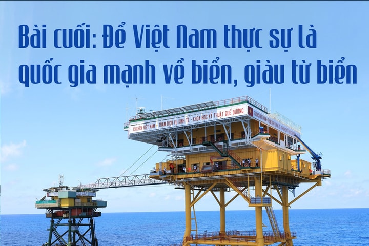 Bài cuối: Để Việt Nam thực sự là quốc gia mạnh về biển, giàu từ biển