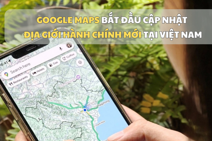 Google Maps bắt đầu cập nhật địa giới hành chính mới tại Việt Nam